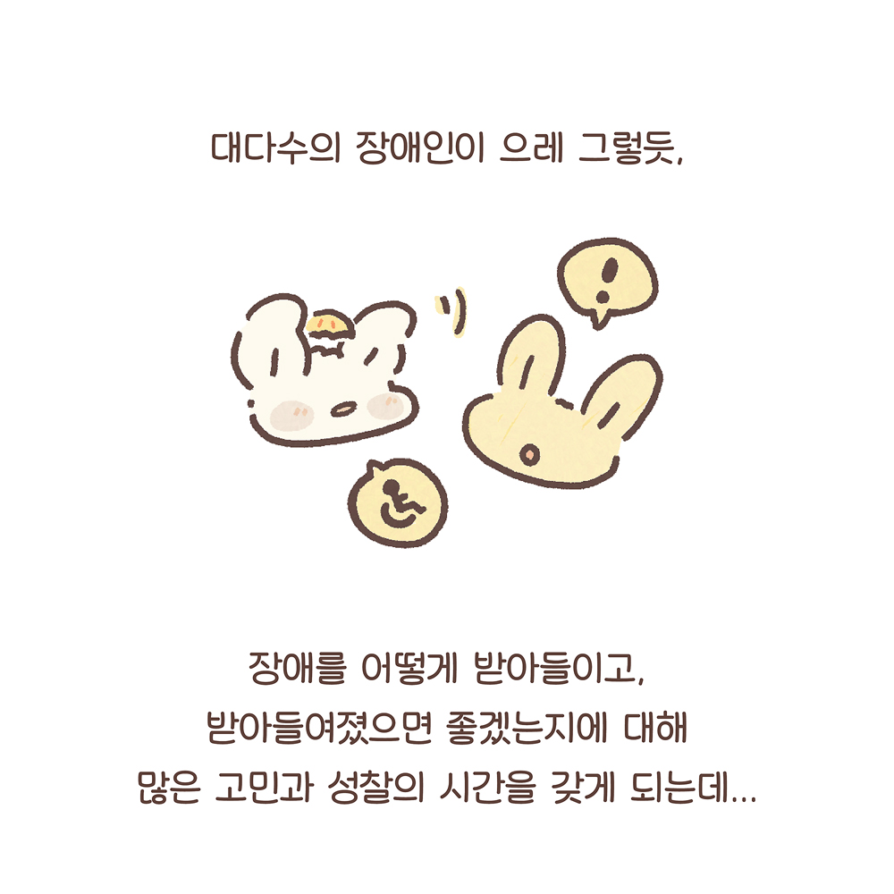 대다수의 장애인이 으레 그렇듯,
그림 설명: 우산토끼와 노란 토끼가 마주 보며 대화하는 얼굴이 있다. 우산토끼의 말풍선에는 휠체어가 그려진 장애인 픽토그램이, 노란 토끼의 말풍선에는 느낌표가 있다.
장애를 어떻게 받아들이고,
받아들여졌으면 좋겠는지에 대해
많은 고민과 성찰의 시간을 갖게 되는데…