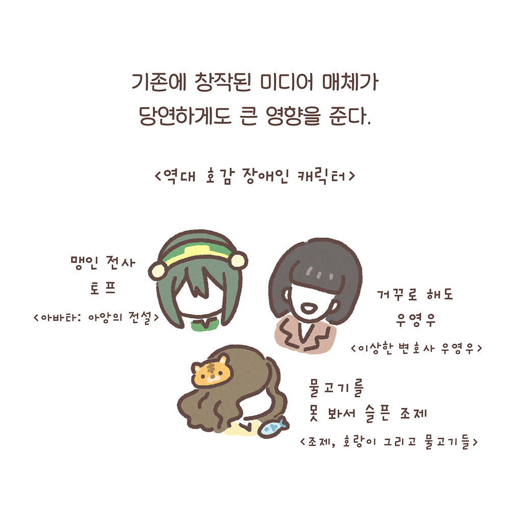 기존에 창작된 미디어 매체가
당연하게도 큰 영향을 준다.
(〈역대 호감 장애인 캐릭터〉
맹인 전사 토프 〈아바타: 아앙의 전설〉
거꾸로 해도 우영우 〈이상한 변호사 우영우〉
물고기를 못 봐서 슬픈 조제 〈조제, 호랑이 그리고 물고기들〉)
그림 설명: 시계방향으로 초록색 머리카락에 초록색과 노란색의 머리띠를 쓴 토프, 단정한 검은 단발머리의 우영우, 긴 갈색 곱슬머리를 늘어뜨린 조제의 모습이다. 조제의 얼굴 주변으로 작게 호랑이 얼굴과 물고기가 그려져 있다.