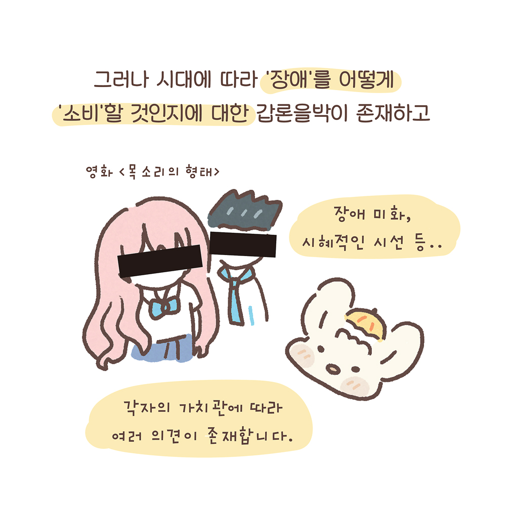 그러나 시대에 따라 ‘장애’를 어떻게
‘소비’할 것인지에 대한 갑론을박이 존재하고
영화 〈목소리의 형태〉
(우산토끼: 장애 미화, 시혜적인 시선 등…
각자의 가치관에 따라 여러 의견이 존재합니다.)
그림 설명: 애니메이션 주인공 남학생과 여학생이 나란히 있다. 여학생은 분홍색 긴 머리에 흰 셔츠와 파란색 치마 교복을 입었고, 남학생은 검은 머리를 위로 세웠다. 마치 모자이크 처리하듯 눈 부분을 검은색으로 굵게 칠해져 있다. 오른쪽 아래에는 우산토끼의 얼굴이 그려져 있다.