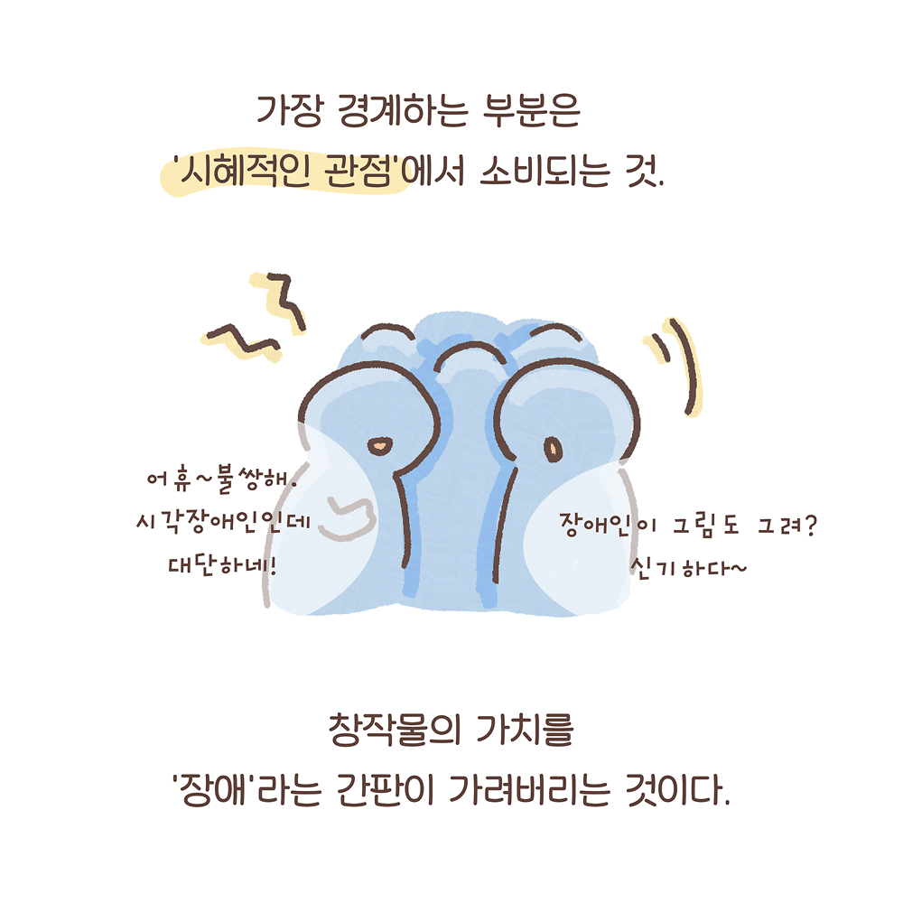 가장 경계하는 부분은
‘시혜적인 관점’에서 소비되는 것.
창작물의 가치를
‘장애’라는 간판이 가려버리는 것이다.
(사람들: 어휴~불쌍해. 시각장애인인데 대단하네!
장애인이 그림도 그려? 신기하다~)
그림 설명: 사람들이 모여 웅성거리고 있다. 사람들은 눈과 코는 없이 입 모양만 단순하게 그려져 있다.
