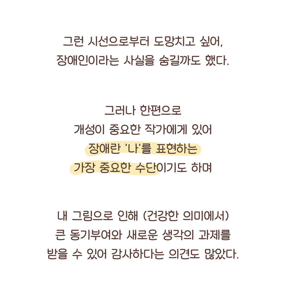 그런 시선으로부터 도망치고 싶어,
장애인이라는 사실을 숨길까도 했다.
그러나 한편으로
개성이 중요한 작가에게 있어
장애란 ‘나’를 표현하는
가장 중요한 수단이기도 하며
내 그림으로 인해 (건강한 의미에서)
큰 동기부여와 새로운 생각의 과제를
받을 수 있어 감사하다는 의견도 많았다.