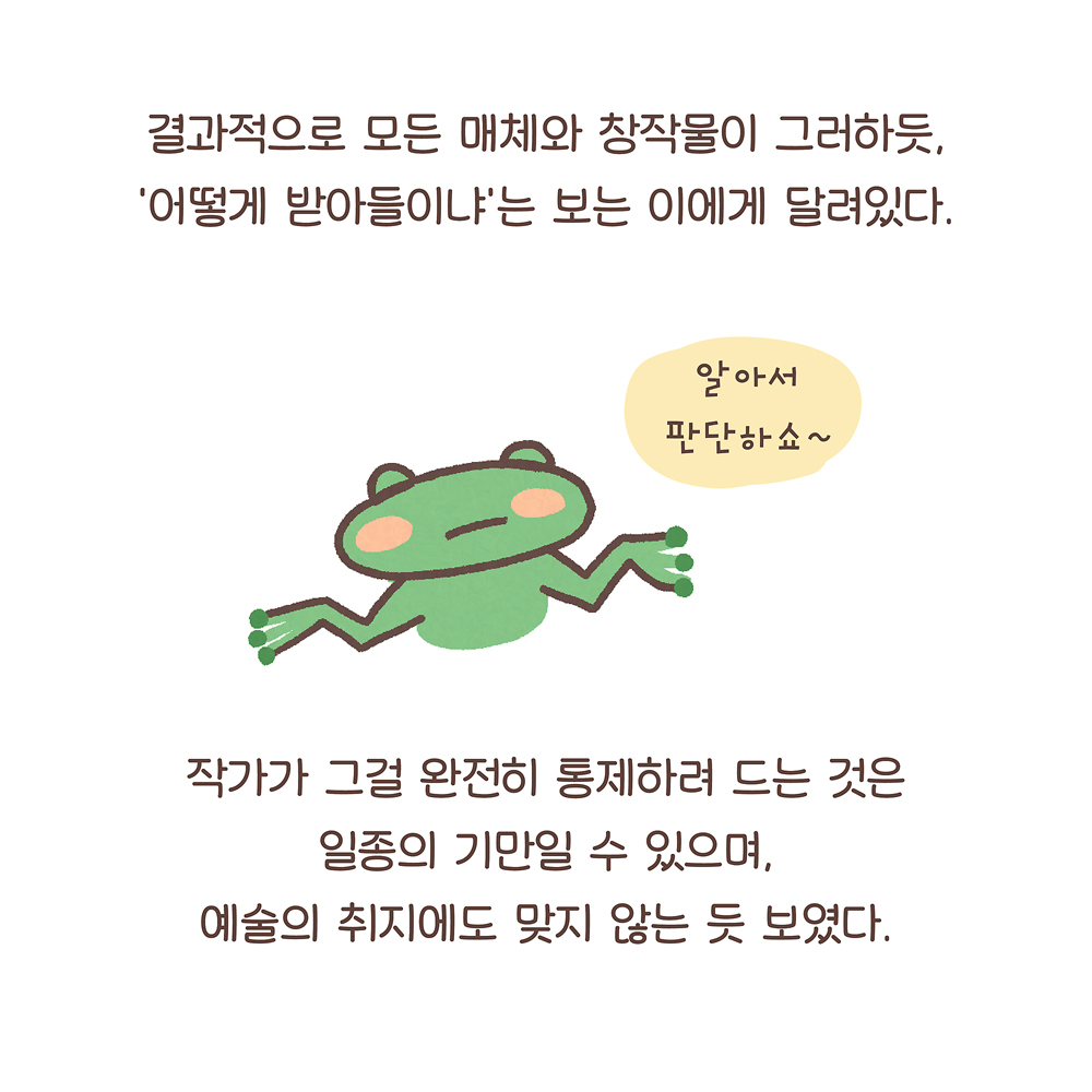 결과적으로 모든 매체와 창작물이 그러하듯,
‘어떻게 받아들이냐’는 보는 이에게 달려있다.
(깨굴: 알아서 판단하쇼~)그림 설명: 깨굴이 두 팔을 옆으로 벌리고 무표정하게 있다.
작가가 그걸 완전히 통제하려 드는 것은
일종의 기만일 수 있으며,
예술의 취지에도 맞지 않는 듯 보였다.
