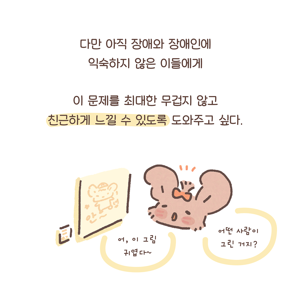 다만 아직 장애와 장애인에
익숙하지 않은 이들에게
이 문제를 최대한 무겁지 않고
친근하게 느낄 수 있도록 도와주고 싶다.
(팔춘: 어, 이 그림 귀엽다~
어떤 사람이 그린 거지?)
그림 설명: 전시장에서 그림을 보는 팔춘이 궁금해하는 표정을 짓고 있다. 그림에는 우산토끼가 그려져 있고 그 아래에 ‘안~녕’이라고 쓰여 있다. 그림 옆에는 캡션이 붙어있다.