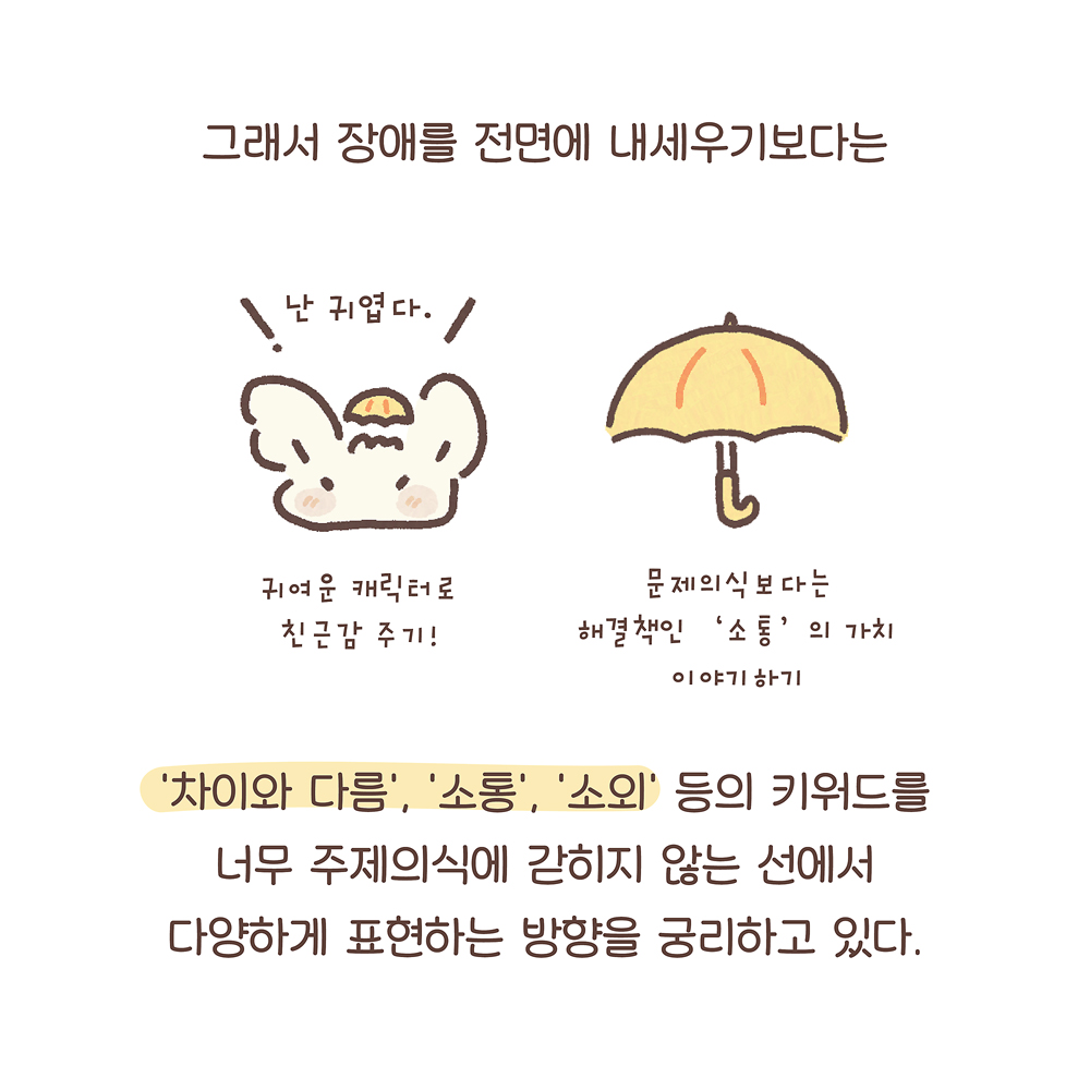 그래서 장애를 전면에 내세우기보다는
‘차이와 다름’, ‘소통’, ‘소외’ 등의 키워드를
너무 주제의식에 갇히지 않는 선에서
다양하게 표현하는 방향을 궁리하고 있다.
(우산토끼: 난 귀엽다.)
(귀여운 캐릭터로 친근감 주기!)
(문제의식보다는 해결책인 ‘소통’의 가치 이야기하기)
그림 설명: 우산토끼의 얼굴과 노란 우산이 나란히 그려져 있다.