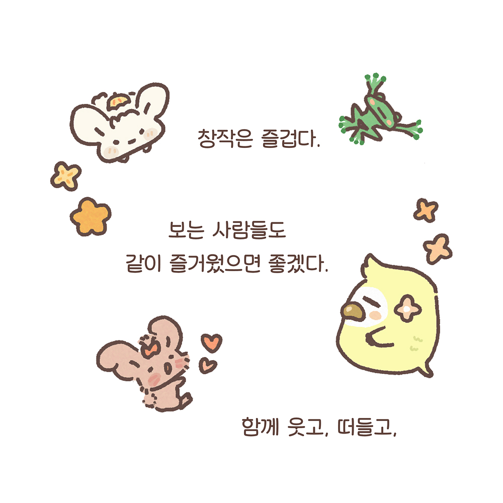 창작은 즐겁다.
보는 사람들도
같이 즐거웠으면 좋겠다.
함께 웃고, 떠들고,
그림 설명: 텍스트 주변에 시계방향으로 우산토끼, 깨굴, 민들레처럼 노란 털을 가진 나무늘보 캐릭터 늘복, 귀 큰 토끼 캐릭터 팔춘이 그려져 있다. 우산토끼의 왼쪽 아래, 늘복의 위에는 꽃이 두 송이씩 있다.