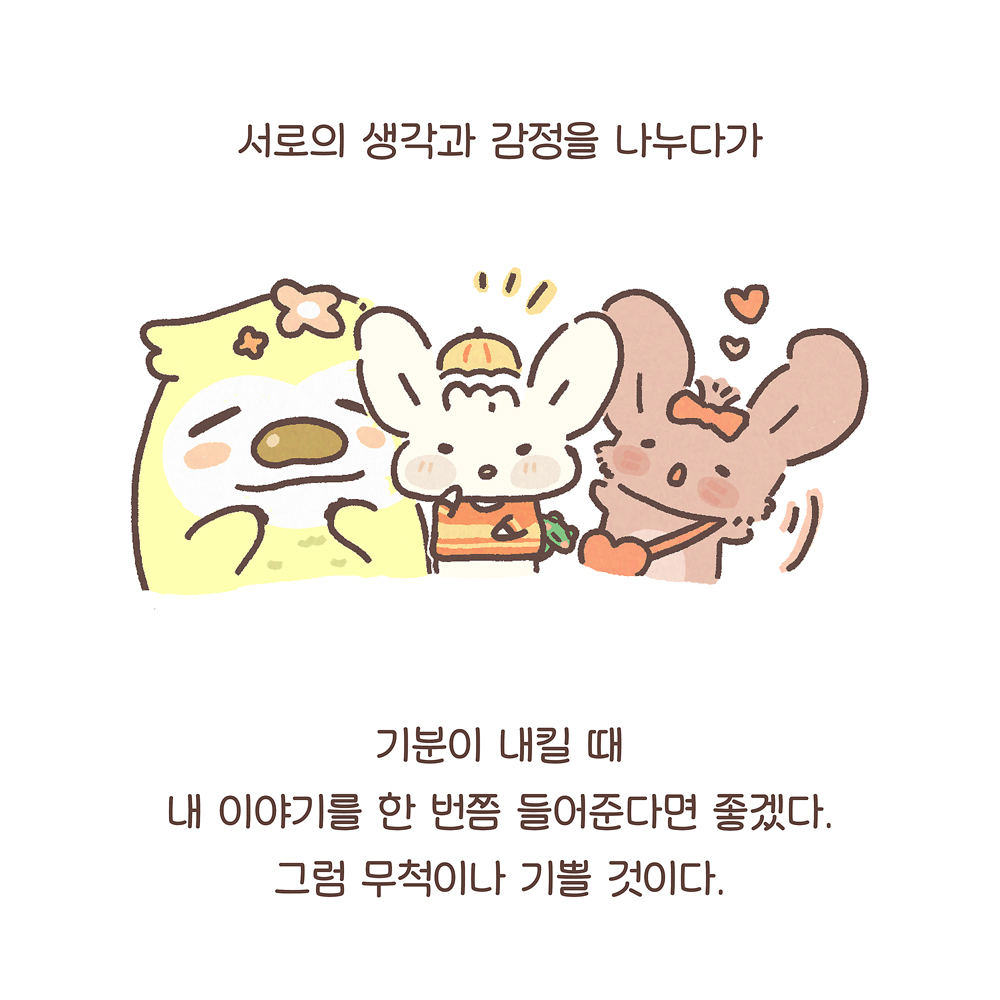 서로의 생각과 감정을 나누다가
기분이 내킬 때
내 이야기를 한 번쯤 들어준다면 좋겠다.
그럼 무척이나 기쁠 것이다.
그림 설명: 늘복, 우산토끼, 팔춘이 정면을 바라보며 나란히 있다. 우산토끼 등 뒤에서 깨굴이 얼굴을 내밀고 있다. 늘복은 두 손을 입 아래쪽에 대고 있다. 팔춘은 두 팔을 흔들고 있고, 머리 위에는 하트 2개가 있다.