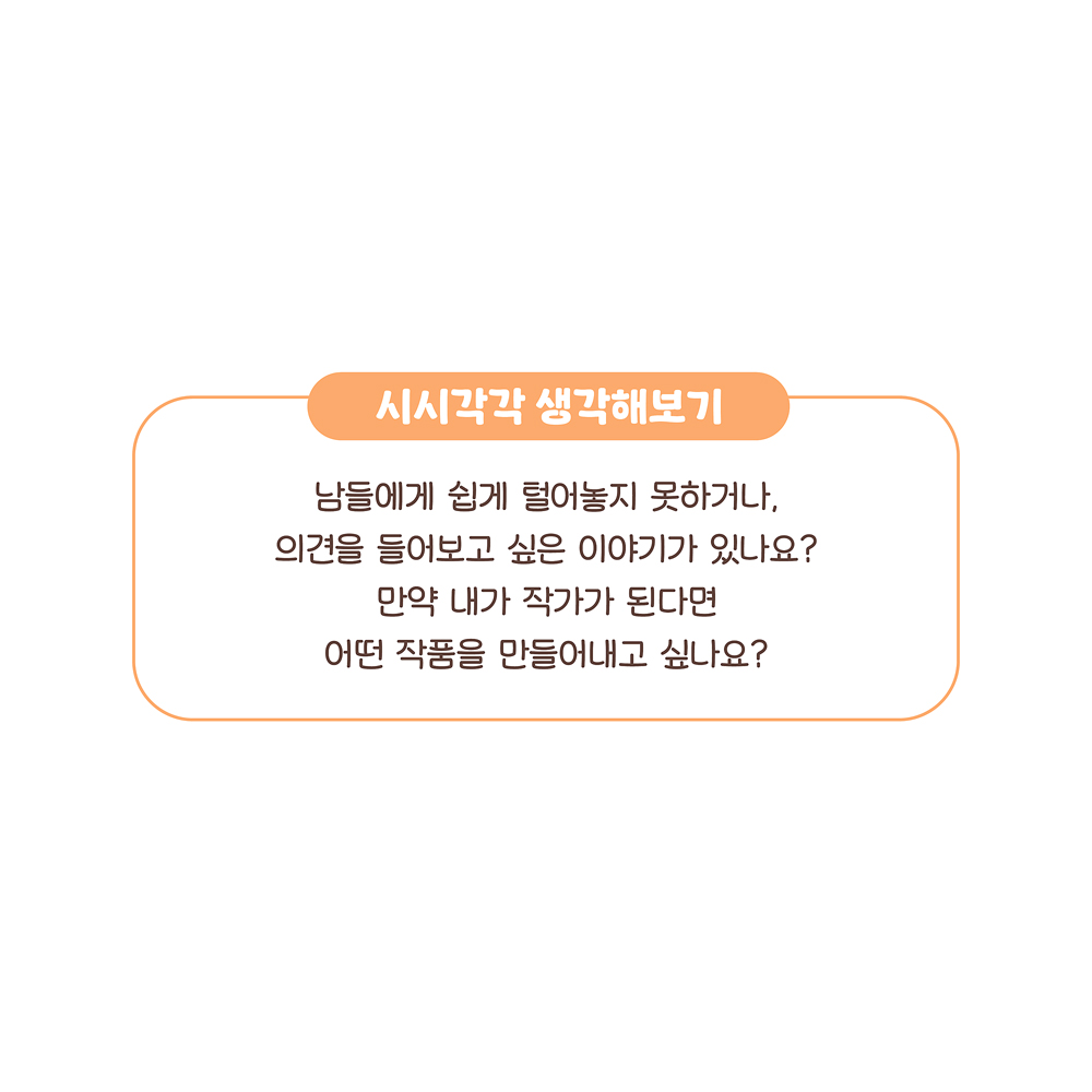 시시각각 생각해보기
남들에게 쉽게 털어놓지 못하거나,
의견을 물어보고 싶은 이야기가 있나요?
만약 내가 작가가 된다면
어떤 작품을 만들어내고 싶나요?
그림 설명: ‘시시각각 생각해보기’에 관해 쓰여 있다.