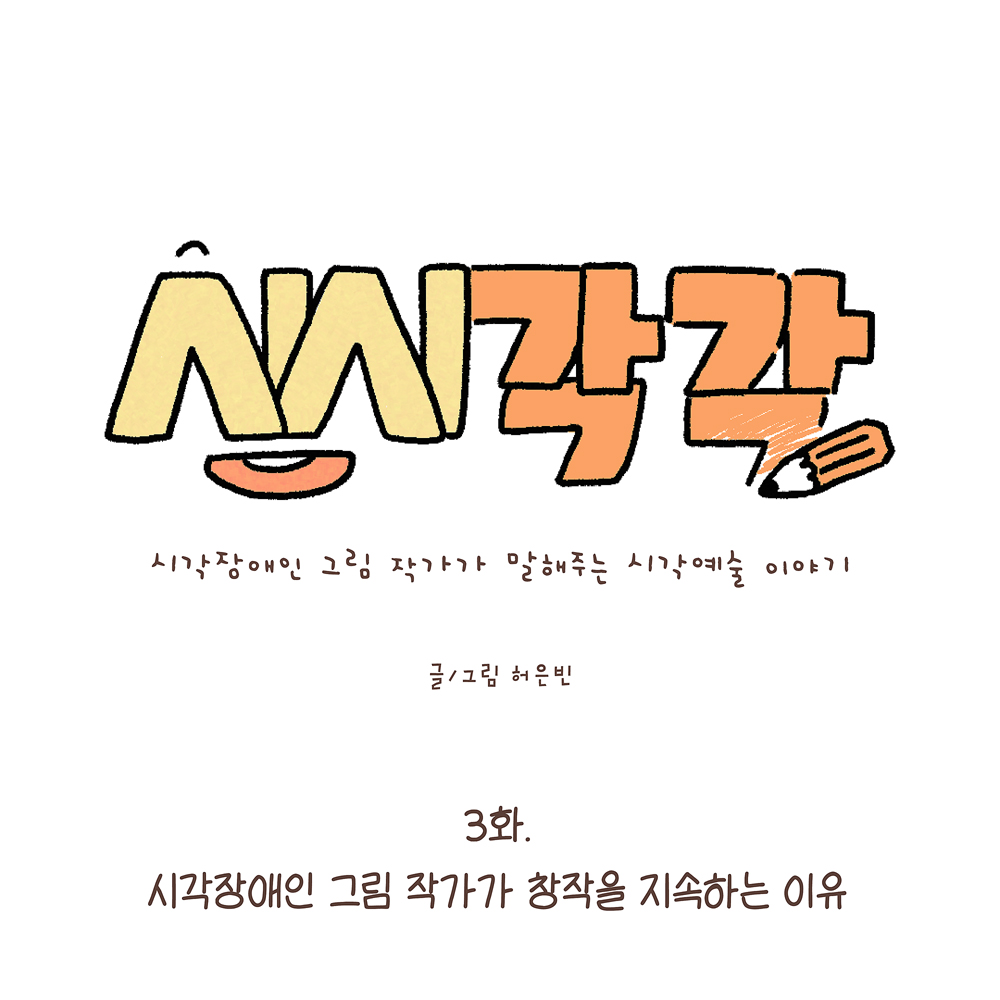 시시각각 시각장애인 그림 작가가 말해주는 시각예술 이야기 글/그림 허은빈 3화. 시각장애인 그림 작가가 창작을 지속하는 이유 그림설명 : 가운데 큰 글씨로 ‘시시각각’이라고 노란색과 주황색으로 쓰여 있고, 글자 옆에는 연필이 그려져 있다. 작은 글씨로 부제가 있다. 아래에 부제와 작가명이 쓰여 있다. 