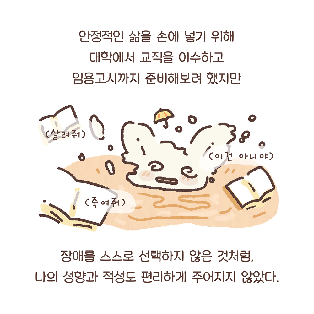 안정적인 삶을 손에 넣기 위해 대학에서 교직을 이수하고 임용고시까지 준비해보려 했지만 (우산토끼: (살려줘) (죽여줘) (이건 아니야))장애를 스스로 선택하지 않은 것처럼, 나의 성향과 적성도 편리하게 주어지지 않았다. 그림설명 : 우산토끼가 물속에 빠져 얼굴만 내밀고  허우적대며 혼란스러운 표정이다. 머리 위의 작은 노란 우산은 날라가고, 주위에는 책이 흩어져 있다.