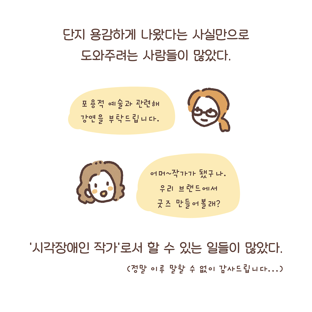 단지 용감하게 나왔다는 사실만으로 도와주려는 사람들이 많았다. (여자2: 포용적 예술과 관련해 강연을 부탁드립니다.) (여자3: 어머~ 작가가 됐구나. 우리 브랜드에서 굿즈 만들어볼래?) ‘시각장애인 작가’로서 할 수 있는 일들이 많았다.(정말 이루 말할 수 없이 감사드립니다…) 그림설명 : 안경을 쓰고 머리를 하나로 묶은 여자2와 파마머리의 여자3의 얼굴과 말풍선이 있다.