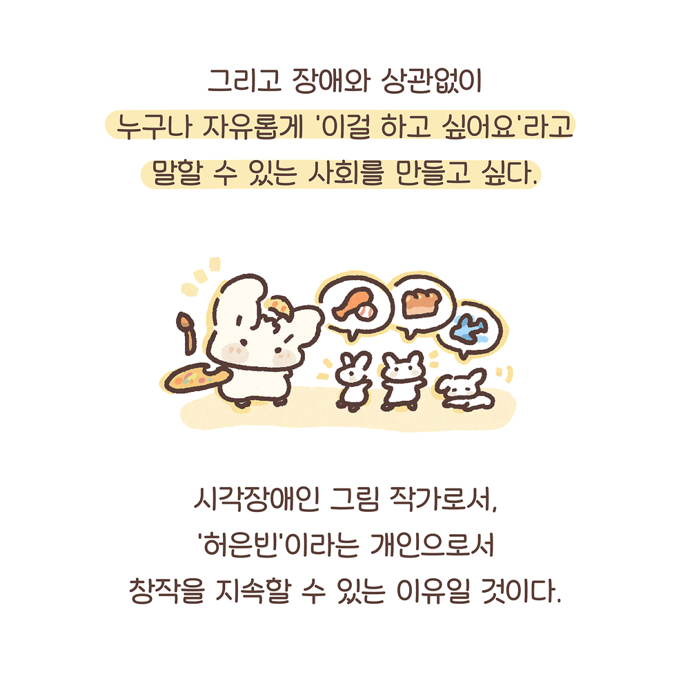그리고 장애와 상관없이 누구나 자유롭게 ‘이걸 하고 싶어요’라고 말할 수 있는 사회를 만들고 싶다. 시각장애인 그림 작가로서, ‘허은빈’이라는 개인으로서 창작을 지속할 수 있는 이유일 것이다. 그림설명 : 우산토끼가 붓과 팔레트를 들고 있다. 그 옆으로 작은 흰 토끼 세 마리가 있다. 세 마리 토끼의 말풍선에 각각 야구 배트와 야구공, 식빵, 비행기가 그려져 있다.