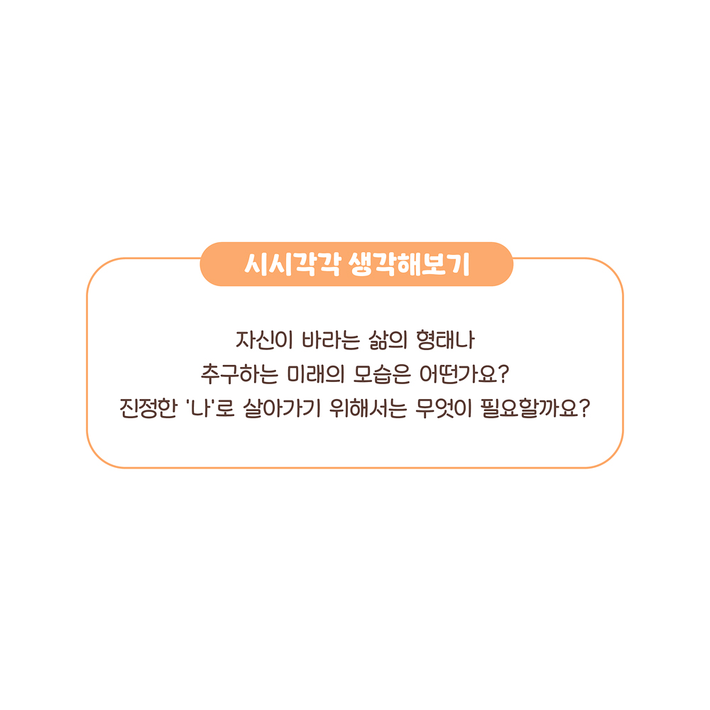 시시각각 생각해보기 자신이 바라는 삶의 형태나 추구하는 미래의 모습은 어떤가요? ‘나’로 살아가기 위해서는 무엇이 필요할까요? 그림설명 : ‘시시각각 생각해보기’에 관해 쓰여 있다.