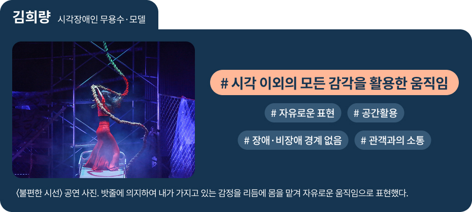 
김희량 시각장애인 무용수·모델
〈불편한 시선〉 공연 사진. 밧줄에 의지하여 내가 가지고 있는 감정을 리듬에 몸을 맡겨 자유로운 움직임으로 표현했다.
 #시각 이외의 모든 감각을 활용한 움직임 
 #자유로운 표현   #공간활용 
 #장애·비장애 경계 없음 
 #관객과의 소통 
