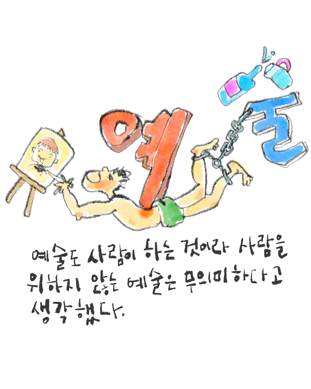 예술도 사람이 하는 것이라 사람을 위하지 않는 예술은 무의미하다고 생각했다.
그림설명: 한 남자가 바닥에 엎드린 채 괴로운 표정으로 이젤에 놓인 캔버스에 붓으로 그림 그리고 있다. 한글 ‘예’ 자가 남자의 등을 짓누르고 술병으로 시옷처럼 표현한 한글 ‘술’ 자가 족쇄가 되어 남자의 두 발목을 묶고 있다.