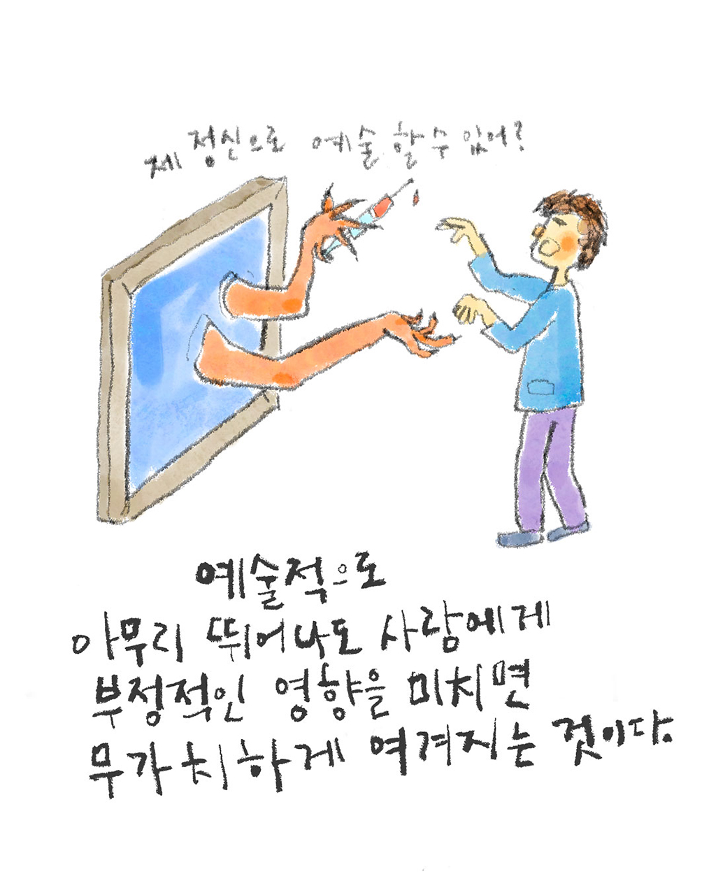 예술적으로 아무리 뛰어나도 사람에게 부정적인 영향을 미치면 무가치하게 여겨지는 것이다.
(그림 액자: 제정신으로 예술 할 수 있어?)
그림설명: 벽에 걸린 그림 액자에서 두 팔이 튀어나와 그림 앞에 선 남자에게 유혹하듯 말을 건넨다. 액자에서 튀어나온 한쪽 팔에는 주사기가 들려 있다.