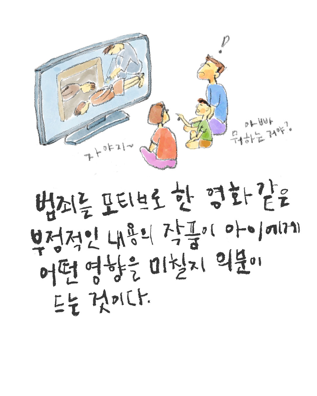 범죄를 모티브로 한 영화 같은 부정적인 내용의 작품이 아이에게 어떤 영향을 미칠지 의문이 드는 것이다.
(아이: 아빠, 뭐하는 거야?)
(엄마: 자야지~)
그림설명: 엄마, 아빠, 아이가 나란히 앉아 텔레비전을 보고 있다. 아이가 손가락으로 화면을 가리키며 아빠에게 묻는다. 화면에는 묶인 채 엎드린 사람과 옆에서 한 사람이 지켜보는 장면이 보인다.