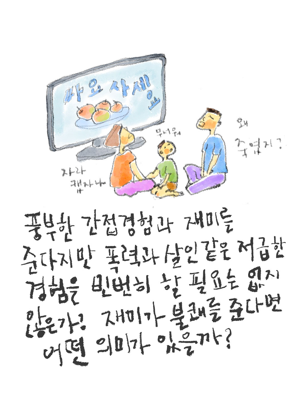 풍부한 간접 경험과 재미를 준다지만 폭력이나 살인 같은 저급한 경험을 빈번히 할 필요는 없지 않은가? 재미가 불쾌를 준다면 어떤 의미가 있을까?
(아이: 무서워)
(엄마: 자라캤자나)
(아빠: 왜 죽였지?)
그림설명: 엄마, 아빠, 아이가 텔레비전 앞에 둘러앉아 있다. 화면에는 사과 접시가 놓여 있고 “싸요. 사세요”라고 쓰여 있다.