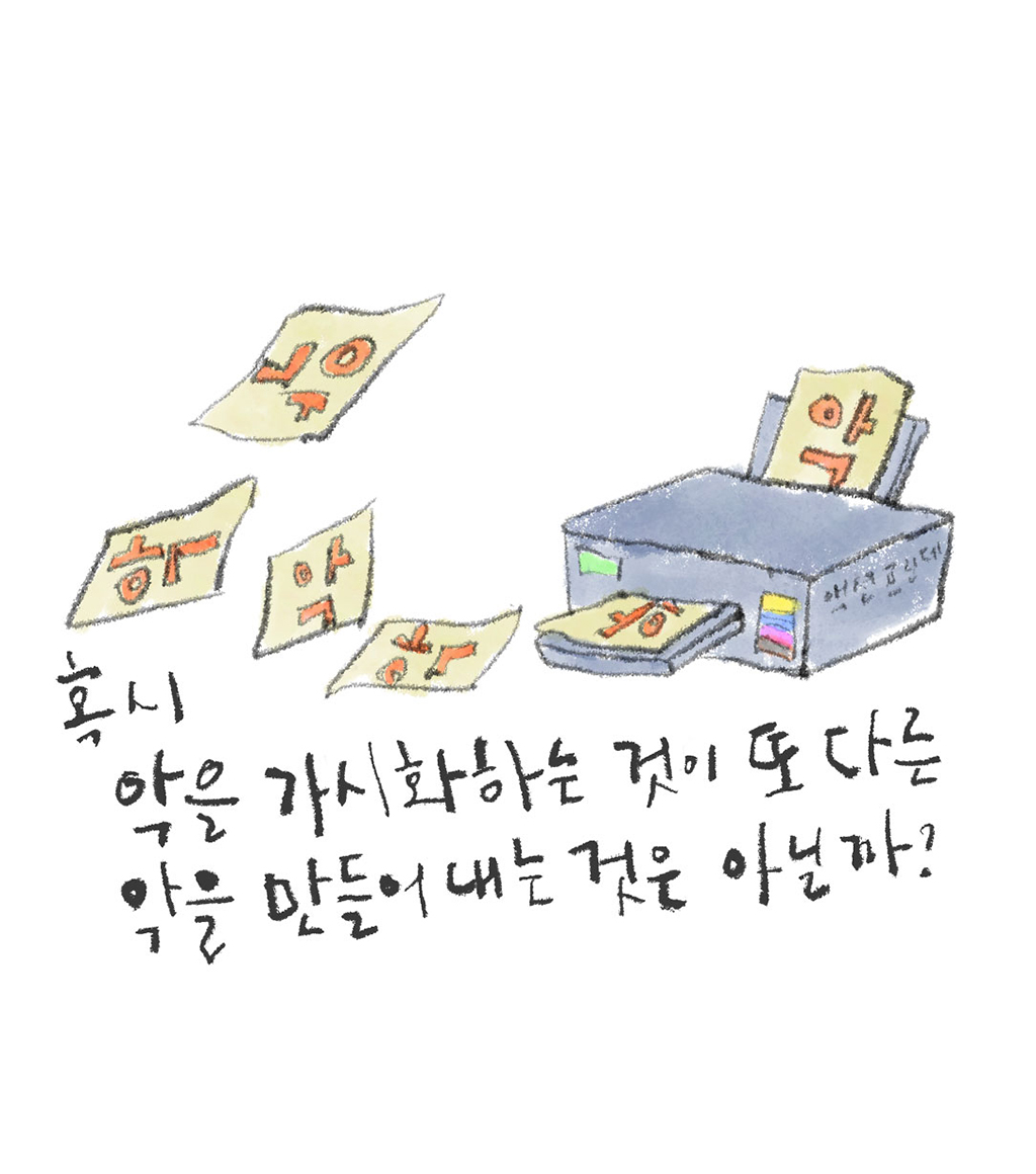 혹시 악을 가시화하는 것이 또 다른 악을 만들어내는 것은 아닐까?
그림설명: 컬러 프린터에서 큰 글씨로 “악”이라고 쓰여 있는 A4 크기의 종이를 출력하고 있다. 여러 장의 종이가 사방으로 날린다.