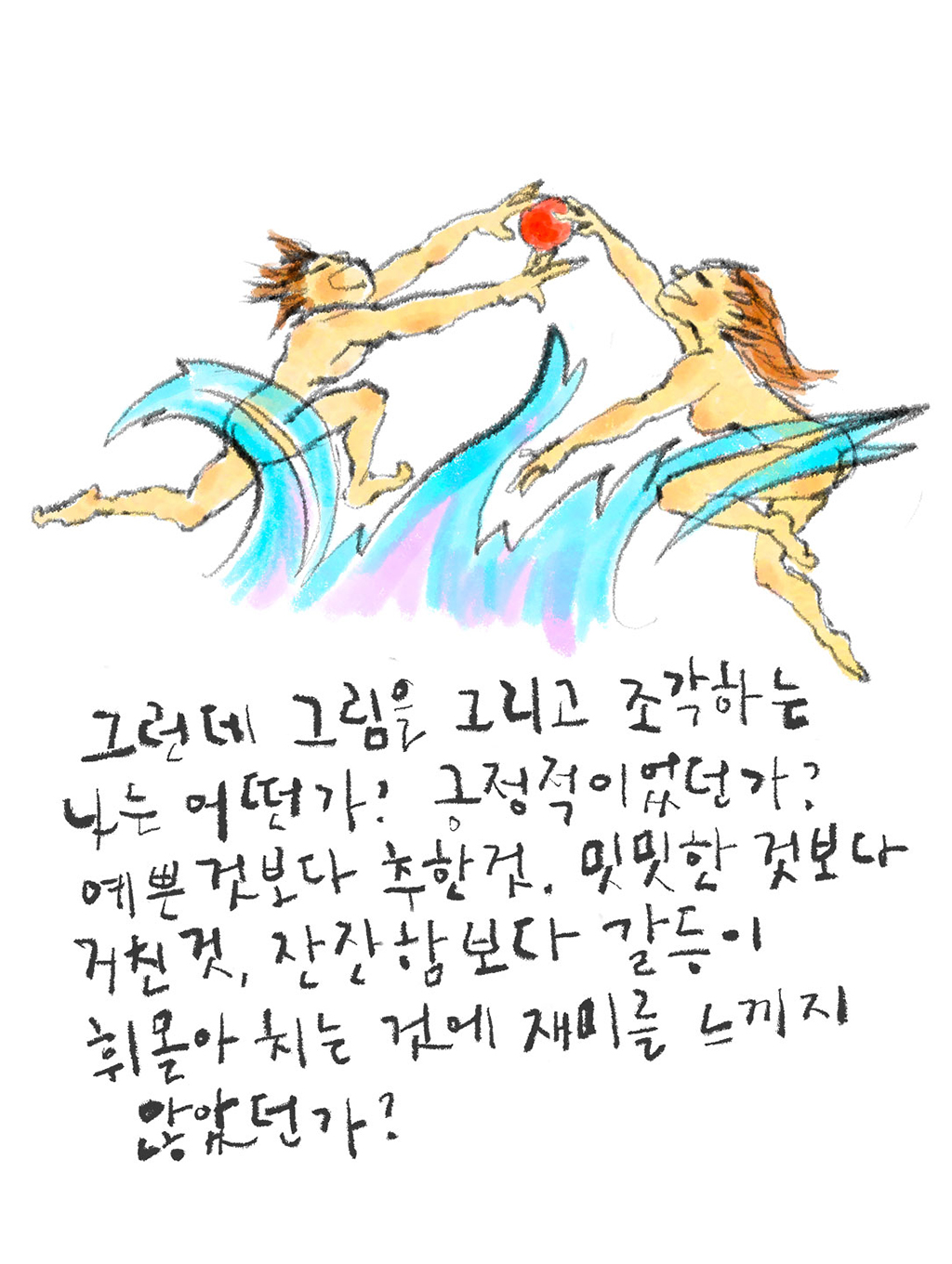 그런데 그림을 그리고 조각하는 나는 어떤가? 긍정적이었던가? 예쁜 것보다는 추한 것, 밋밋한 것보다 거친 것, 잔잔함보다 갈등이 휘몰아치는 것에 재미를 느끼지 않았던가?
그림설명: 거친 파도 위에 아담과 이브를 표상하는 듯 아무것도 걸치지 않은 남자와 여자가 뛰어올라 빨간 사과 한 개를 잡고 있다.