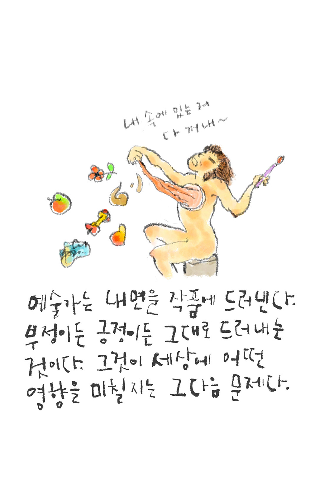 예술가는 내면을 작품에 드러낸다. 부정이든 긍정이든 그대로 드러내는 것이다. 그것이 세상에 어떤 영향을 미칠지는 그다음 문제다.
(예술가: 내 속에 있는 거 다 꺼내~)
그림설명: 한 손에 붓을 든 사람이 뻥 뚫린 가슴에서 무언가를 꺼내고 있다. 주변에는 사과 조각, 꽃 등이 흩뿌려져 있다.