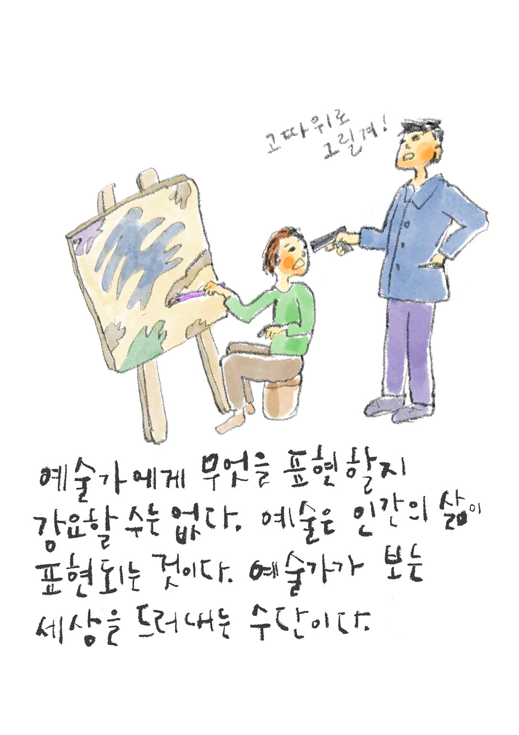예술가에게 무엇을 표현할지 강요할 수는 없다. 예술은 인간의 삶이 표현되는 것이다. 예술가가 보는 세상을 드러내는 수단이다.
(선생님: 고따위로 그릴겨!)
그림설명: 캔버스에 그림을 그리고 있는 사람을 향해 한 남자가 위압적인 모습으로 총을 겨누고 있다.