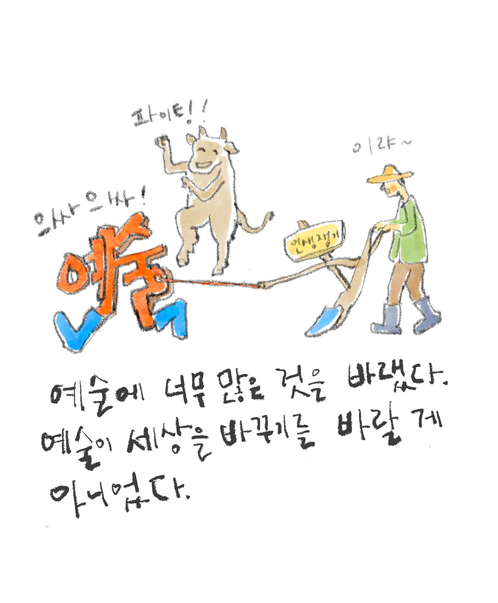 예술에 너무 많은 것을 바랬다. 예술이 세상을 바꾸기를 바랄 것이 아니었다.
(예술가: 이랴~)
(예술: 으싸으싸!)
(소: 파이팅!)
그림설명: “예술”이라는 글자가 장화를 신고 예술가가 잡은 쟁기를 끌고 있다. 쟁기에는 “인생쟁기”라고 쓰여 있다. 옆에서 소가 응원하고 있다.