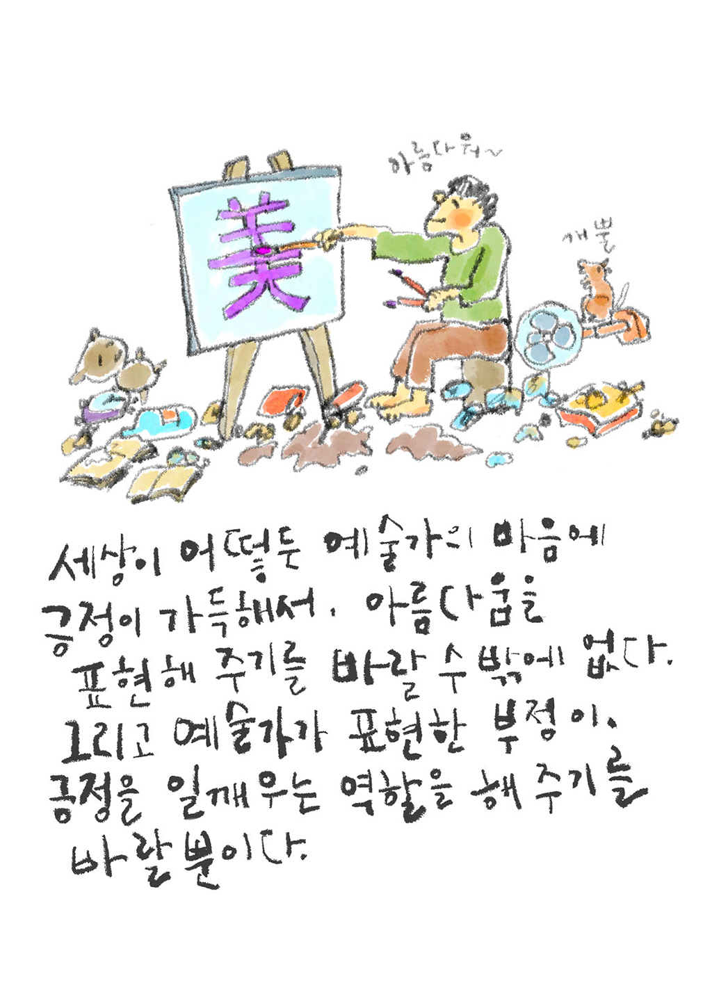 세상이 어떻든 예술가의 마음에 긍정이 가득해서, 아름다움을 표현해 주기를 바랄 수밖에 없다. 그리고 예술가가 표현한 부정이, 긍정을 일깨우는 역할을 해주기를 바랄 뿐이다.
(화가: 아름다워~)
(강아지: 개뿔)
그림설명: 쓰레기가 널부러져 있는 복판에서 예술가가 캔버스에 한자로 “美”라고 쓰고 있다. 옆에서 강아지 한 마리가 지켜보고 있다.