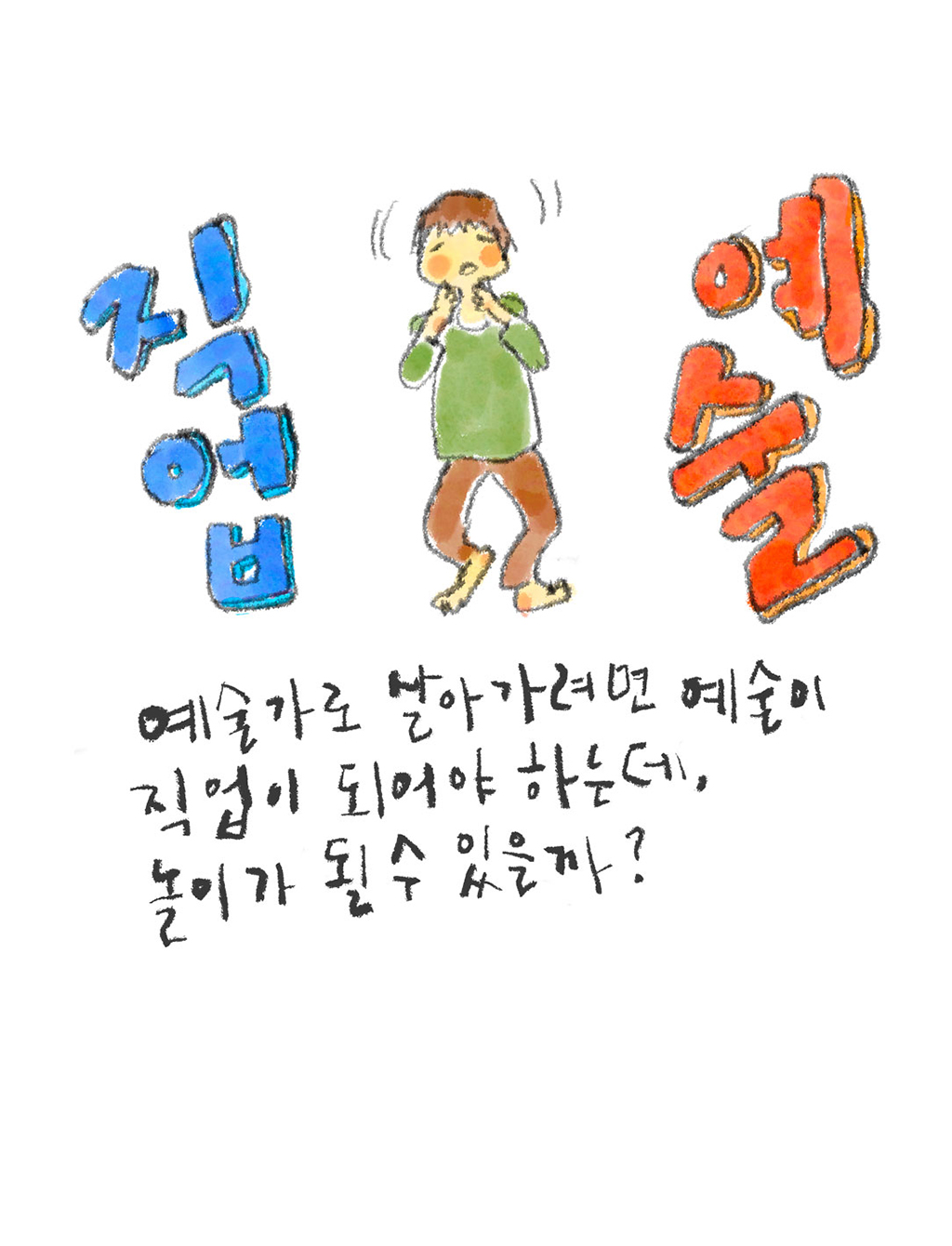 예술가로 살아가려면 예술이 직업이 되어야 하는데, 놀이가 될 수 있을까?

그림설명: 한가운데 예술가가 서 있고, 양옆으로 ‘직업’과 ‘예술’이라는 글자가 크게 쓰여 있다. 예술가는 두 글자 사이에서 양쪽을 바라보며 갈등하는 표정이다.