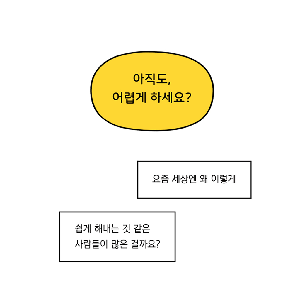 세상: 아직도, 어렵게 하세요?
나: 요즘 세상엔 왜 이렇게
쉽게 해내는 것 같은 사람들이 많은 걸까요?

그림설명: 노란 말풍선과 사각형 말풍선 두 개가 순서대로 배치되어 있다.