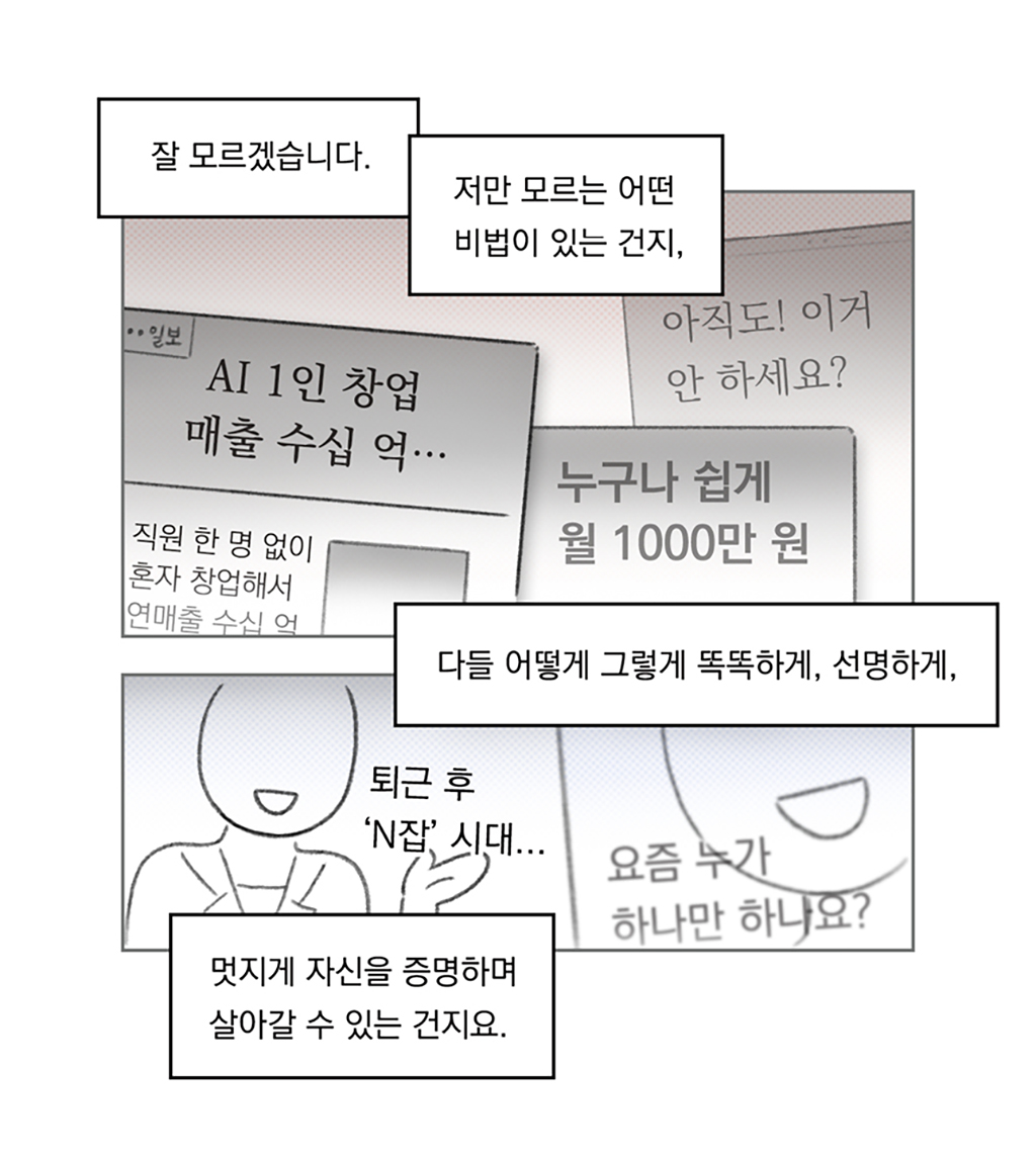 잘 모르겠습니다.
저만 모르는 어떤 비법이 있는 건지,
다들 어떻게 그렇게 똑똑하게, 선명하게,
멋지게 자신을 증명하며 살아갈 수 있는 건지요.

그림설명: 위아래 두 칸으로 구성된 장면. 뉴스 헤드라인과 광고 이미지가 뒤섞여 있다. ‘AI 1인 창업 매출 수십 억’, ‘아직도! 이거 안하세요?’, ‘누구나 쉽게 월 1000만 원’
한 인물이 인터뷰에 응하는 모습이다. “퇴근 후 N잡 시대...” “요즘 누가 하나만 하나요?”라고 대사가 쓰여 있다.