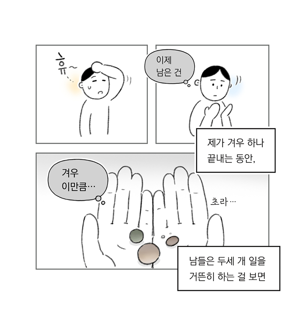 제가 겨우 하나 끝내는 동안,
남들은 두세 개 일을 거뜬히 하는 걸 보면

휴~ 이제 남은 건
겨우 이만큼… (초라…)

그림설명: 인물이 한숨을 쉬며 지친 표정으로 이마의 땀을 닦고 있다. 양손을 펼쳐 바라보며 생각에 잠긴 표정을 짓고 있다. 손바닥 위에 둥근 구슬 모양 물체 몇 개가 놓여 있다.