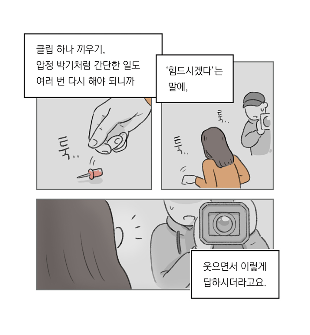클립 하나 끼우기, 압정 박기처럼 간단한 일도 여러 번 다시 해야 되니까
‘힘드시겠다’는 말에,
웃으면서 이렇게 답하시더라고요.

그림설명: 세 칸으로 구성된 장면. 압정을 떨어뜨리는 손이 클로즈업된다. 한 여성이 주우려는 모습을 옆에서 촬영하던 카메라맨이 바라본다. 카메라맨의 당황한 표정과 여성의 뒷모습이 클로즈업된다.