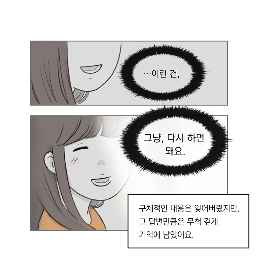 구체적인 내용은 잊어버렸지만, 그 답변만큼은 무척 깊게 기억에 남았어요.

TV 속 여성: …이런 건,
그냥, 다시 하면 돼요.

그림설명: 두 칸으로 구성된 장면. 여성의 입이 클로즈업된다. 부드럽게 미소 지으며 말한다.