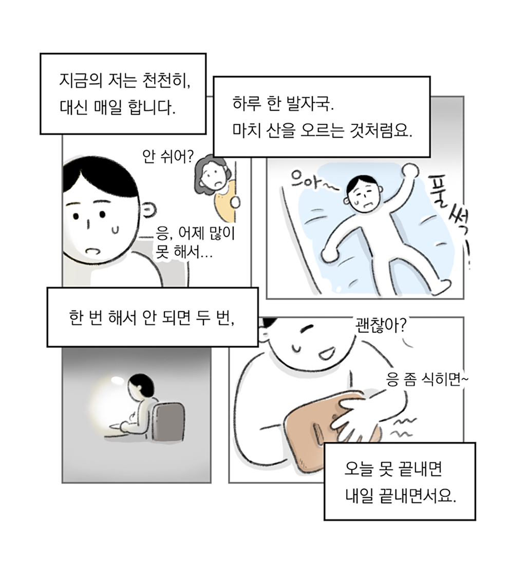 지금의 저는 천천히, 대신 매일 합니다.

엄마: 안 쉬어?
나: 응, 어제 많이 못 해서…

하루 한 발자국. 마치 산을 오르는 것처럼요.
(으아~)(풀썩!)

한 번 해서 안 되면 두 번,
오늘 못 끝내면 내일 끝내면서요.

엄마: 괜찮아?
나: 응. 좀 식히면~

그림설명: 네 칸으로 구성된 장면. 의자에 앉아 일하는 인물 뒤쪽으로 엄마가 문을 열고 들여다본다. 인물이 신음소리를 내며 침대 매트리스에 털썩 드러눕는다. 작은 조명이 켜진 책상 앞에 앉아 작업을 한다. 한쪽 손목을 찜질하며 애써 웃는다. 