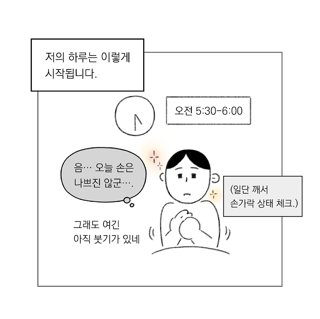 오전 5:30-6:00
저의 하루는 이렇게 시작됩니다.

나: 음… 오늘 손은 나쁘진 않군….

(일단 깨서 손가락 상태 체크.)
그래도 여긴 아직 붓기가 있네

그림설명: 이불을 덮고 앉은 주인공이 한 손으로 다른 손의 손가락을 주무르고 있다. 뒤쪽으로  원형 벽시계가 5시 30분을 가리키고 있다.