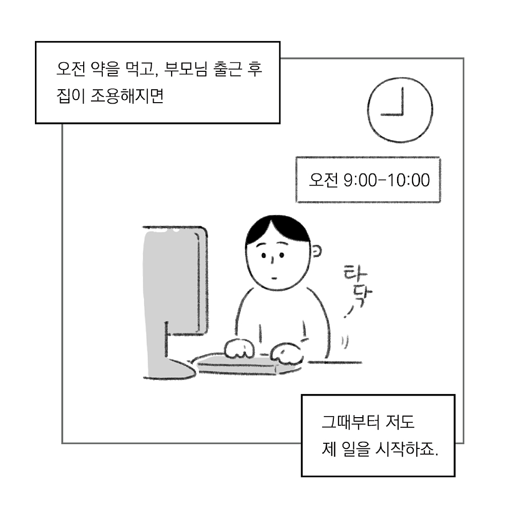 오전 9:00-10:00
오전 약을 먹고, 부모님 출근 후 집이 조용해지면

그때부터 저도 제 일을 시작하죠.

타닥-

그림설명: 주인공이 책상 앞에 앉아 모니터를 보며 키보드를 두드리고 있다. 시계가 9시를 가리키고 있다.