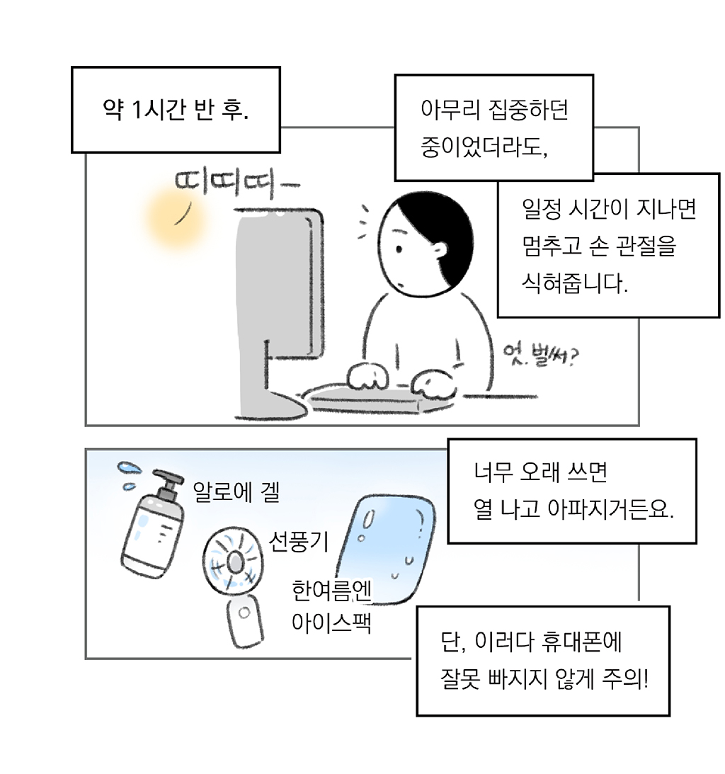 약 1시간 반 후.

아무리 집중하던 중이었더라도,

일정 시간이 지나면 멈추고 손 관절을 식혀줍니다.

띠띠띠-
(엇, 벌써?)

너무 오래 쓰면 열 나고 아파지거든요.
단, 이러다 휴대폰에 잘못 빠지지 않게 주의!

알로에 겔
선풍기
한여름엔 아이스팩

그림설명: 위아래 두 칸으로 구성된 장면. 
첫 번째 칸: 주인공이 모니터 앞에 앉아 있다가 알림음에 놀란 표정을 짓는다. 
두 번째 칸: 알로에 겔, 휴대용 선풍기, 아이스팩이 나란히 놓여 있다.