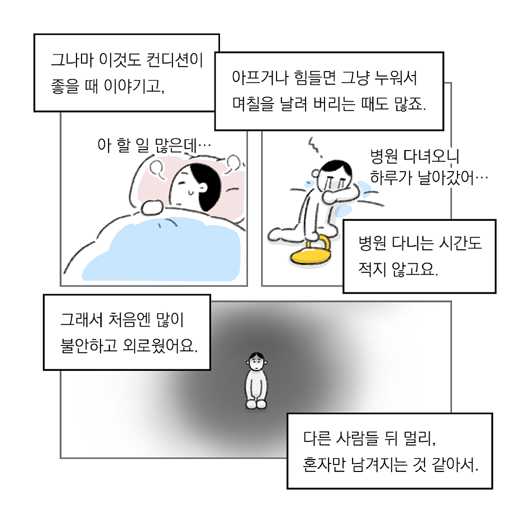 그나마 이것도 컨디션이 좋을 때 이야기고,

(아 할 일 많은데…)

아프거나 힘들면 그냥 누워서 며칠을 날려 버리는 때도 많죠.
병원 다니는 시간도 적지 않고요.

(병원 다녀오니 하루가 날아갔어…)

그래서 처음엔 많이 불안하고 외로웠어요.
다른 사람들 뒤 멀리, 혼자만 남겨지는 것 같아서.

그림설명: 세 칸으로 구성된 장면. 
첫 번째 칸: 주인공이 이불을 덮고 누워 걱정스러운 표정을 짓고 있다. 
두 번째 칸: 주인공이 지친 표정으로 바닥에 주저앉아 있고, 한 손에는 노란 가방을 들고 있다. 
세 번째 칸: 어두운 배경 속에 주인공이 무릎 꿇고 있다.