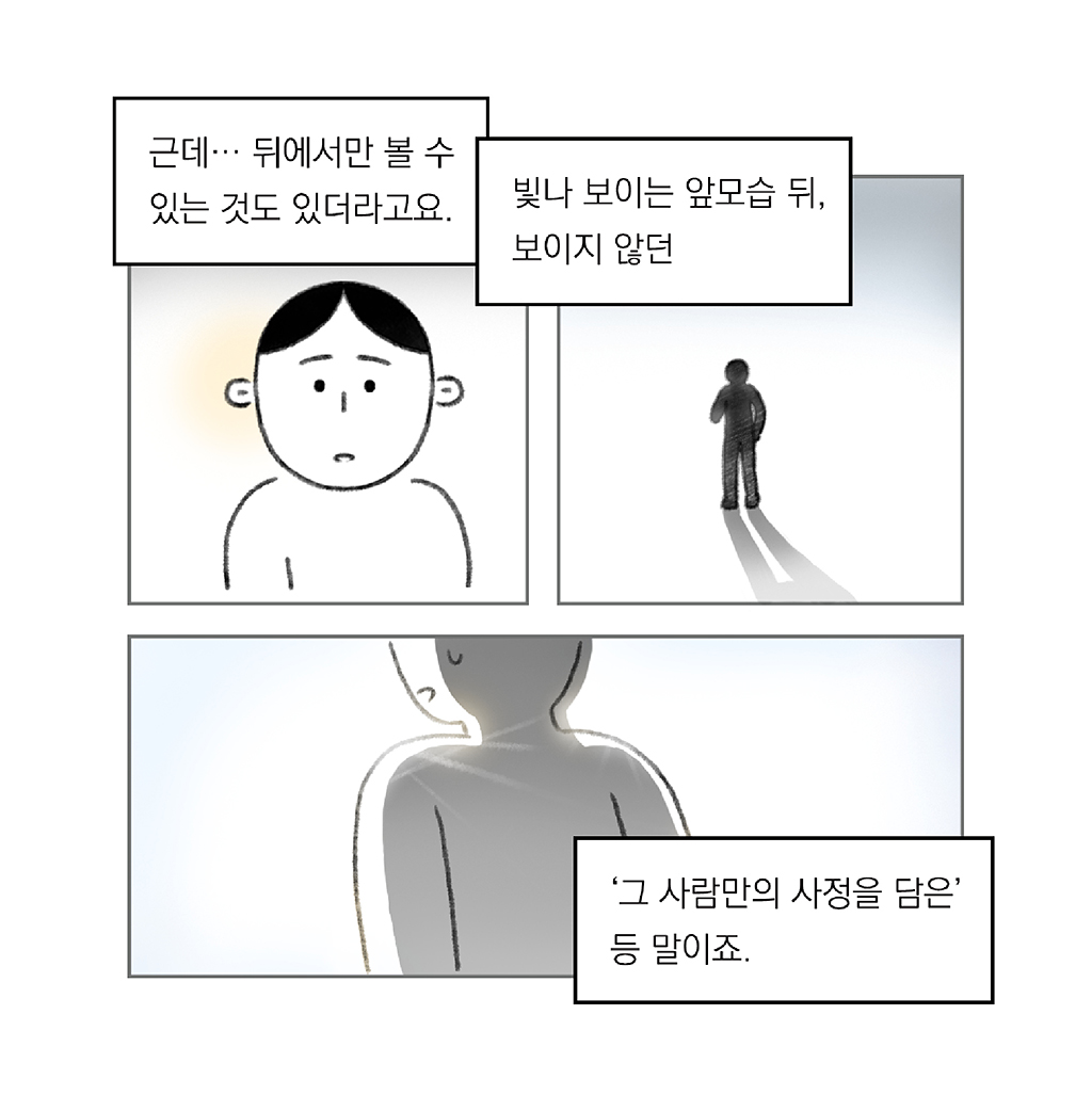 근데… 뒤에서만 볼 수 있는 것도 있더라고요.

빛나 보이는 앞모습 뒤, 보이지 않던

‘그 사람만의 사정을 담은’ 등 말이죠.

그림설명: 세 칸으로 구성된 장면. 
첫 번째 칸: 주인공의 얼굴이 정면으로 클로즈업된다. 
두 번째 칸: 다른 인물이 멀리 서있는 모습이 검은 실루엣으로 표현되어 있고, 뒤로 그림자가 길게 드리워져 있다.
세 번째 칸: 한 인물의 뒷모습이 클로즈업되어 있다.