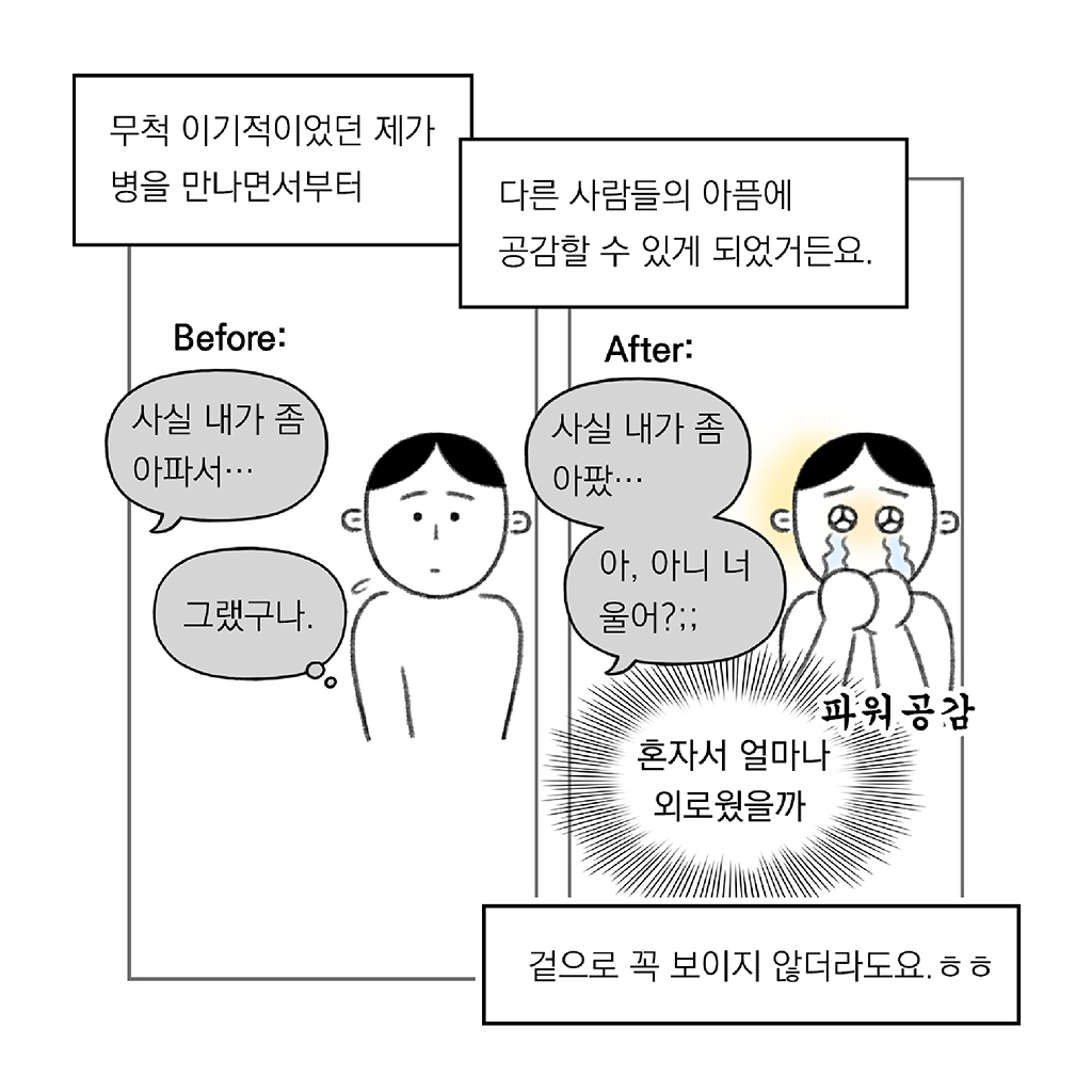 무척 이기적이었던 제가 병을 만나면서부터

다른 사람들의 아픔에 공감할 수 있게 되었거든요.

겉으로 꼭 보이지 않더라도요. ㅎㅎ

Before
친구: 사실 내가 좀 아파서…
(나: 그랬구나.)

After
친구: 사실 내가 좀 아팠… 아, 아니 너 울어?;;
(나: (혼자서 얼마나 외로웠을까)

그림설명: 좌우 두 칸으로 구성된 장면. 
첫 번째 칸: 주인공이 당황한 표정으로 듣고 있다. 
두 번째 칸: 주인공이 “파워공감”하며 눈물을 흘리고 있다.