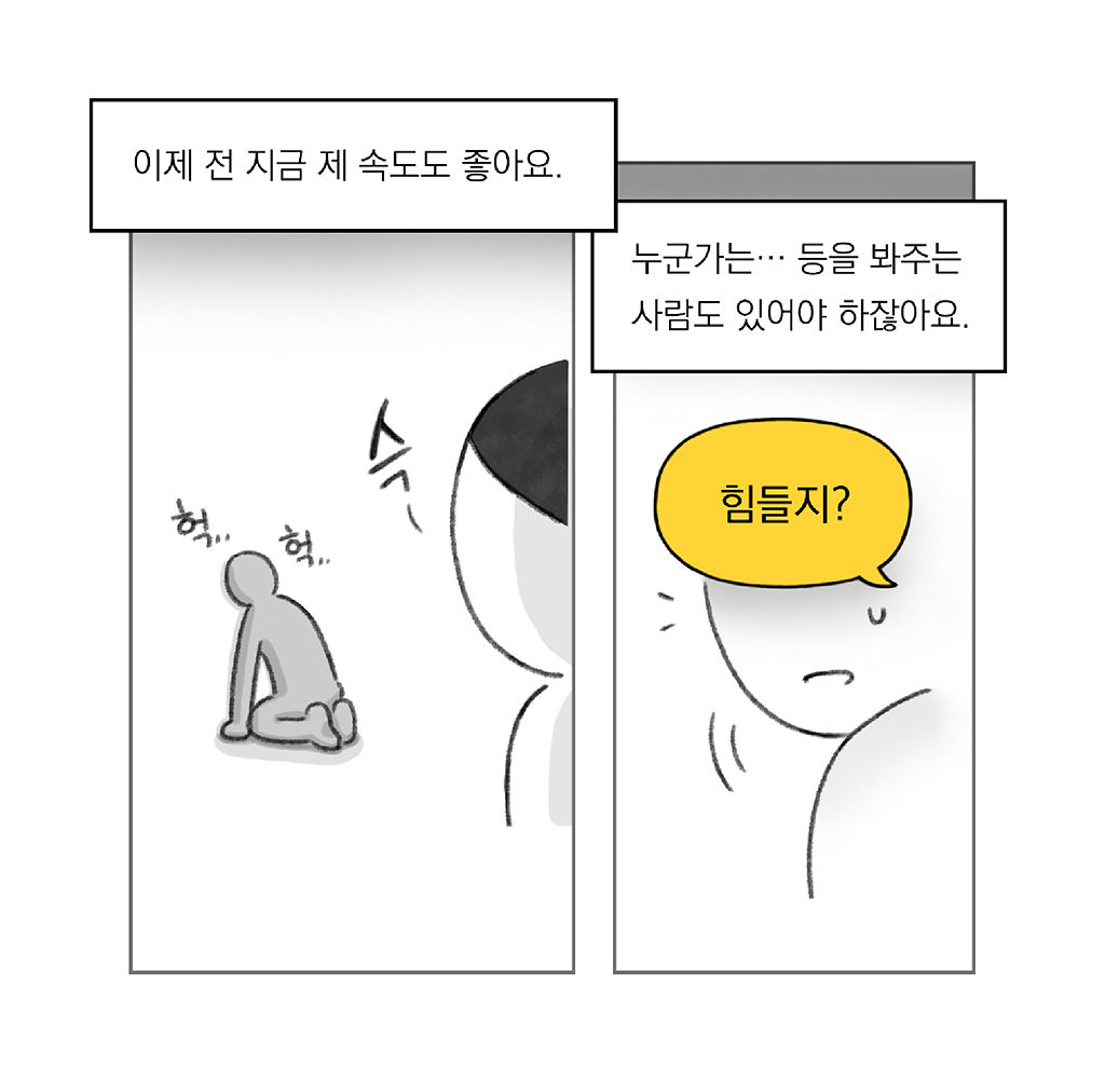 이제는 지금의 제 속도도 좋아요.

누군가는… 등을 봐주는 사람도 있어야 하잖아요.

나: 힘들지?

그림설명: 좌우 두 칸으로 구성된 장면. 
첫 번째 칸: 다른 인물이 지쳐서 숨을 헉... 헉... 내쉬며 바닥에 무릎을 꿇고 앉아 있고, 뒤에서 주인공이 그 모습을 바라본다. 
두 번째 칸: 무릎을 꿇고 앉아 있던 사람이 뒤돌아보는 얼굴이 클로즈업된다.