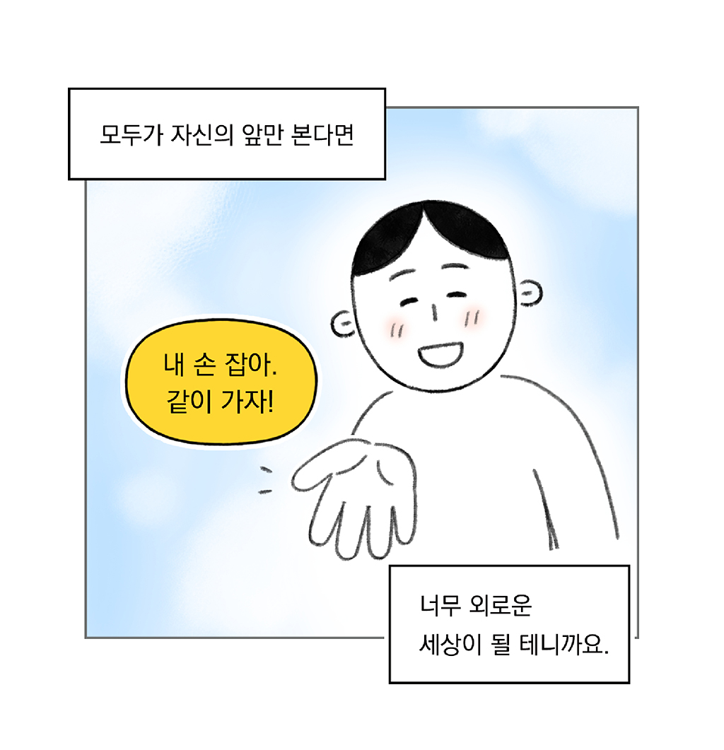 모두가 자신의 앞만 본다면

너무 외로운 세상이 될 테니까요.

나: 내 손 잡아. 같이 가자!

그림설명: 파란 하늘을 배경으로 주인공이 환하게 웃으며 한 손을 앞으로 내밀고 있다.