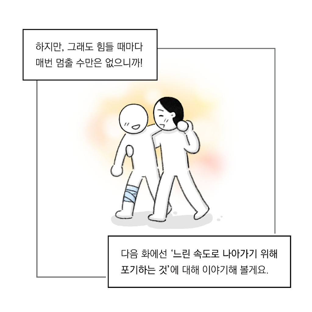 하지만, 그래도 힘들 때마다 매번 멈출 수만은 없으니까!

다음 화에선, ‘느린 속도로 나아가기 위해 포기하는 것’에 대해 이야기해 볼게요.

그림설명: 주인공이 다리에 붕대를 감은 인물을 부축한 채 얼굴을 마주보고 웃으며 나란히 걷고 있다. 주변에는 따뜻한 빛이 감싸고 있다.