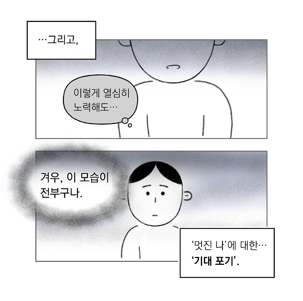 …그리고, 

(나: 이렇게 열심히 노력해도…)

(나: 겨우, 이 모습이 전부구나.)

‘멋진 나’에 대한… ‘기대 포기’.

그림설명: 위아래 두 칸으로 구성된 장면. 
첫 번째 칸: 어두운 그림자와 함께 주인공의 클로즈업된 얼굴 하단이 보인다.
두 번째 칸: 어두운 배경. 우울한 표정을 짓고 있다.