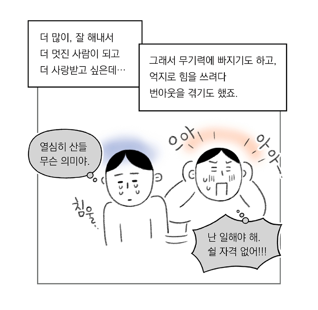 더 많이, 잘 해내서 더 멋진 사람이 되고 더 사랑 받고 싶은데… 

그래서 무기력에 빠지기도 하고, 억지로 힘을 쓰려다 번아웃을 겪기도 했죠.

(나: 열심히 산들 무슨 의미야.)
침울

(나: 난 일해야 해. 쉴 자격 없어!!!)
으아- 아아-

그림설명: 주인공이 침울해져 울고 있는 모습, “으아-” “아아-” 소리를 지르며 괴로워하는 모습이 나란히 있다.