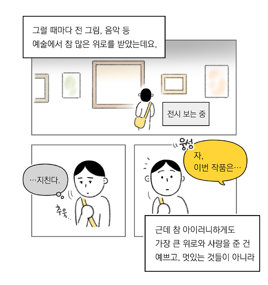 그림설명: 세 칸으로 구성된 장면. 

그럴 때마다 전 그림, 음악 등 예술에서 참 많은 위로를 받았는데요.

첫 번째 칸 그림설명: 크로스백을 멘 주인공이 전시장에서 그림을 바라보고 있다.

(나: …지친다.)

두 번째 칸 그림설명: 주인공이 지친 표정으로 고개를 숙이고 있다. 

근데 참 아이러니하게도 가장 큰 위로와 사랑을 준 건 예쁘고 멋있는 것들이 아니라

도슨트: 자, 이번 작품은…

세 번째 칸 그림설명: 어디선가 “웅성”거리고 주인공이 도슨트의 목소리가 들리는 방향을 쳐다보고 있다.