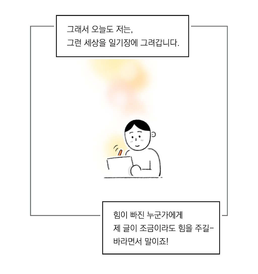 그래서 오늘도 저는, 그런 세상을 일기장에 그려갑니다.

힘이 빠진 누군가에게 제 글이 조금이라도 힘을 주길- 바라면서 말이죠!

그림설명: 주인공이 따뜻한 표정으로 패드에 그림을 그리고 있다. 뒤로 따뜻한 빛이 은은하게 번져 있다.