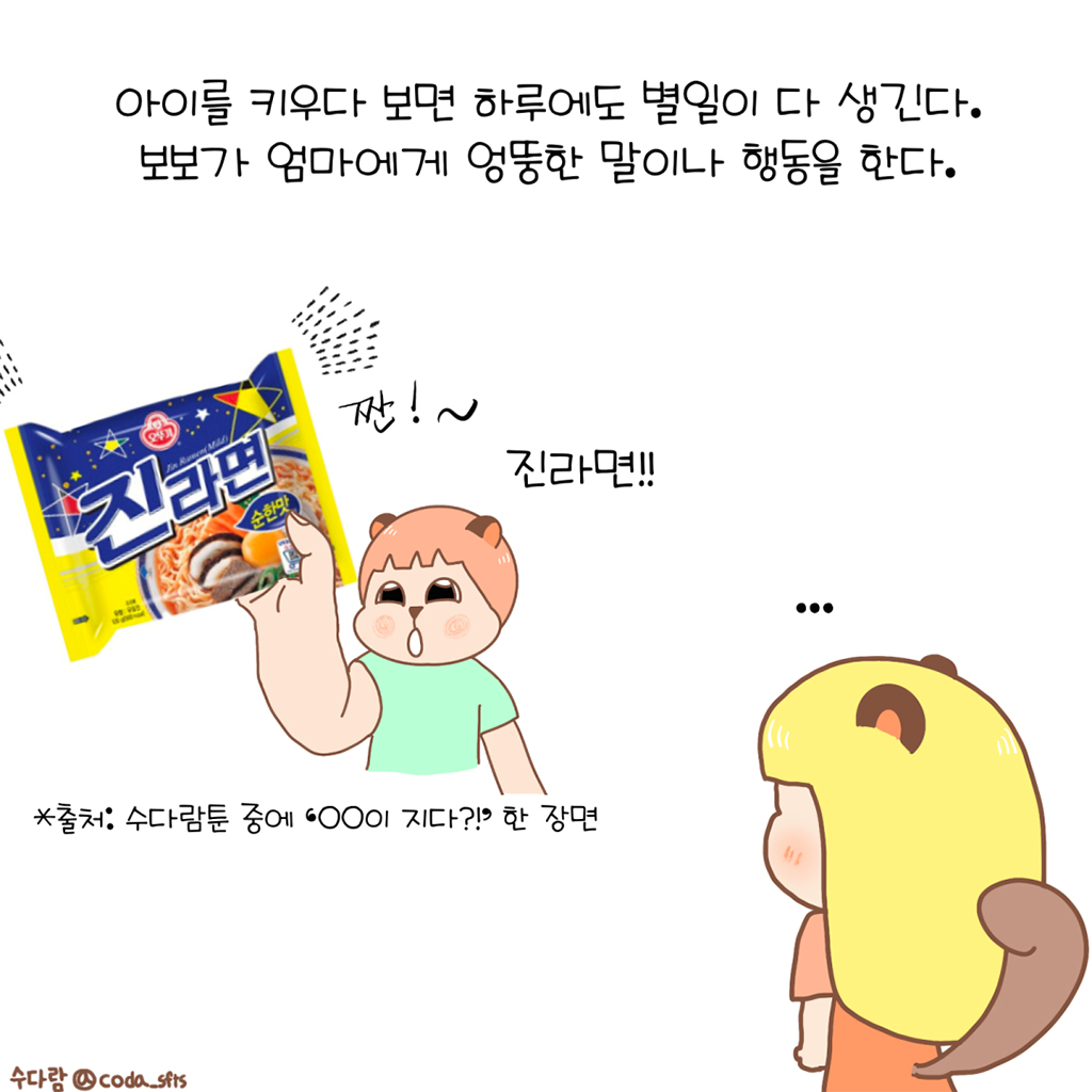 아이를 키우다 보면 하루에도 별일이 다 생긴다.
보보가 엄마에게 엉뚱한 말이나 행동을 한다.

보보: 짠!~ 진라면!!
수다람: …

*출처: 수다람툰 중에 ‘○○이 지다?!’ 한 장면

그림설명: 보보가 진라면을 보여준다. 할 말을 잃고 서 있는 수다람의 뒷모습이 보인다.
