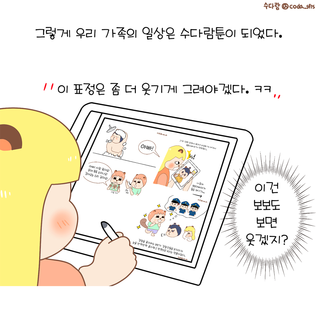 그렇게 우리 가족의 일상은 수다람툰이 되었다.

수다람: 이 표정은 좀 더 웃기게 그려야겠다. ㅋㅋ
(수다람: 이건 보보도 보면 웃겠지.)

그림설명: 수다람이 태블릿에 그림 그리는 옆모습이 보인다. 태블릿 화면에는 수다람 가족이 만화 캐릭터로 등장하는 완성된 웹툰 컷이 보인다.