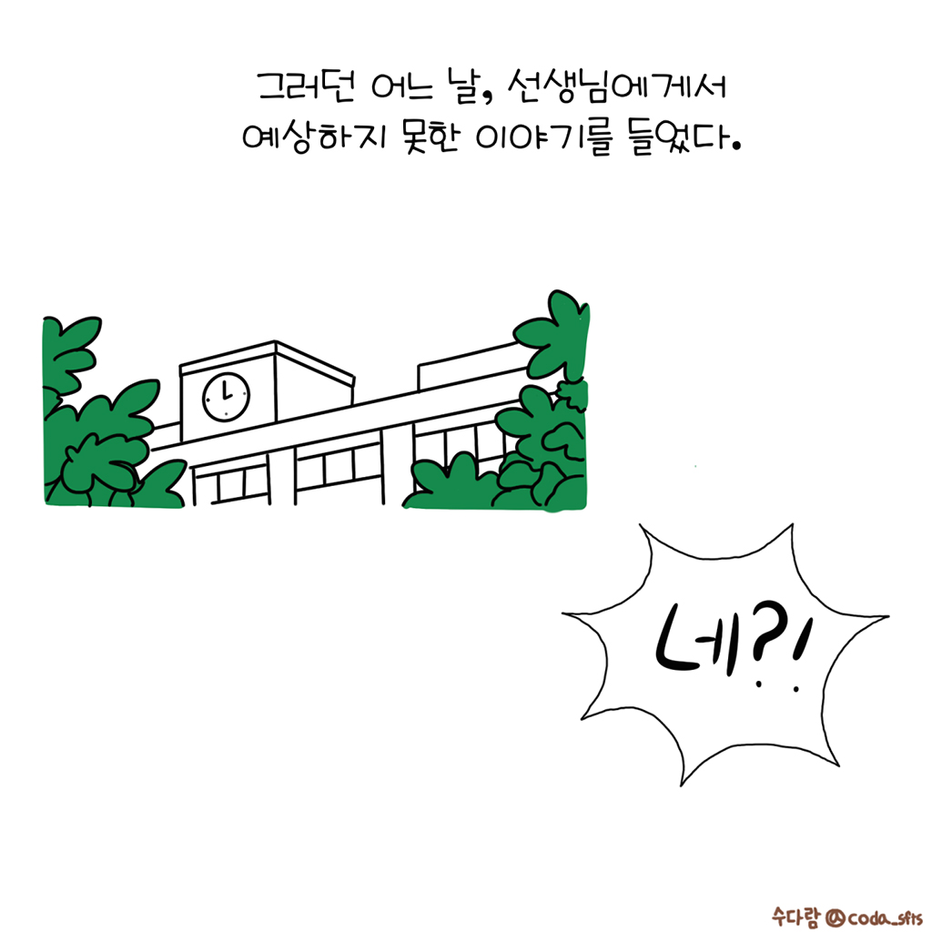 그러던 어느 날, 선생님에게서 예상하지 못한 이야기를 들었다.

수다람: 네?!

그림설명: 나무가 우거진 학교 건물이 그려져 있고, 우측 하단에 강조된 말풍선 속 ‘네?!’라고 쓰여있다.